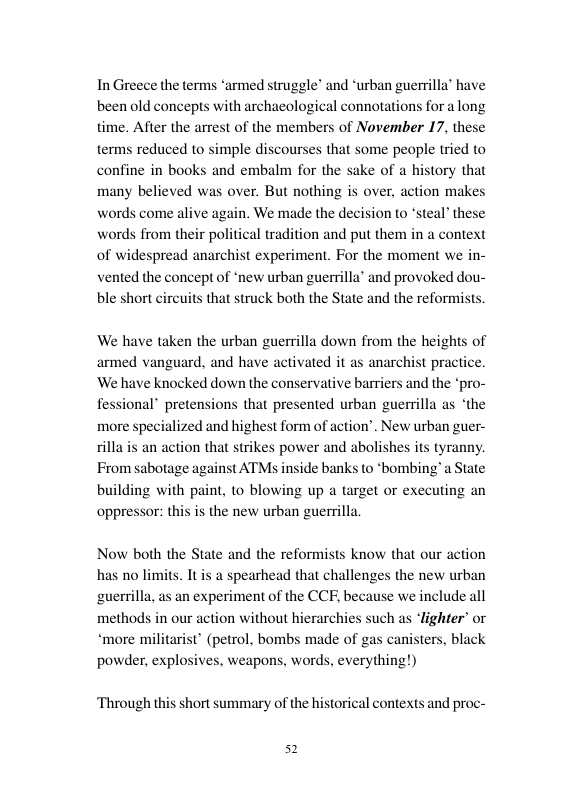 In Greece the terms *armed struggle’ and ‘urban guerrilla’ have been old concepts with archacological connotations for a long time. After the arrest of the members of November 17, these terms reduced to simple discourses that some people tried to confine in books and embalm for the sake of a history that n makes many believed was over. But nothing is over, acti e again. We made the decision 0 ‘steal these words from their poli ion and put them in a context of widespread anarchist experiment. For the moment we in- vented the concept of ‘new urban guerrilla’ and provoked dou- ble short circuits that struck both the State and the reformists. words come a We have taken the urban guerrilla down from the heights of armed vanguard, and have activated it as anarchist practice. ‘We have knocked down the conservative barriers and the ‘pro- * pretensions that presented urban guerilla as ‘the ecialized and highest form of action’. New urban guer- an action that strikes power and abolishes its tyranny. From sabotage against ATMs inside banks to *bombing’a State building with paint, to blowing up a target or executing an oppressor: this is the new urban guerrilla Now both the State and the reformists know that our action ts. It is a spearhead that challenges the new urban n experiment of the CCF, because we include all ighter or anisters, black has no | guerrilla, methods in our action without hierarchi uch *more militarist” (petrol, bombs made of ga powder, explosives, weapons, words, everything!) Through this short summary of the historical contexts and proc-